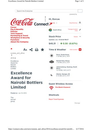 Excellence
Award for
Nairobi Bottlers
Limited
Posted on: Jun 16, 2016
The
annual
group
eurasia_and_africa
2016
Excellence
Award for
Nairobi
Bottlers
Limited
1 
Shortcuts
Report Travel Expenses
Manage
| Org Directory
South Africa
Change Content
View
Stock Price Details
$45.31 | 0.30 (0.67%)
Updated: Jun. 16 04:00 PM ET
…
Time & Weather Add Location

Seoul, South Korea
7:19 PM | 24°C | 76°F

Nairobi Area, Kenya
1:19 PM | 23°C | 73°F

Johannesburg, Gauteng, South
Africa
12:19 PM | 16°C | 61°F

Atlanta, Georgia, US
6:19 AM | 23°C | 74°F
Guest Wireless Access
This Week's Password
Career
Pay & Benefits
Policies
Tech Support
Purchasing & Travel
Workplace & Security
Functions
About the Company
powered by
Search the Enterprise
Page 1 of 3Excellence Award for Nairobi Bottlers Limited
6/17/2016https://connect.coke.com/news/eurasia_and_africa/2016/excellence-award-for-nairobi-...
 