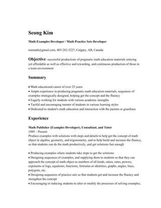 Seong Kim
Math Examples Developer / Math Practice Sets Developer
runmath@gmail.com, 403-282-3227, Calgary, AB, Canada
Objective: successful productions of pragmatic math education materials enticing
yet affordable as well as effective and rewarding, and continuous production of those in
a team environment
Summary
• Math educational career of over 25 years
• Ample experience in producing pragmatic math education materials, sequences of
examples strategically designed, helping get the concept and the fluency
• Eagerly working for students with various academic strengths
• Tactful and encouraging mentor of students in various learning styles
• Dedicated to student's math education and interaction with the parents or guardians
Experience
Math Publisher (Examples Developer), Consultant, and Tutor
1989 – Present
Produce examples with solutions with steps and details to help get the concept of math
object in algebra, geometry, and trigonometry, and to help build and increase the fluency,
so that students can do the math productively, and get solutions fast enough
• Producing examples where students take steps to get the solutions
• Designing sequences of examples, and supplying them to students so that they can
approach the concept of math object as numbers of all kinds, ratios, rates, powers,
exponents or logs, equations, functions, formulas or identities, graphs, angles, lines,
polygons, etc.
• Designing sequences of practice sets so that students get and increase the fluency and
strengthen the concept
• Encouraging or inducing students to alter or modify the processes of solving examples,
 