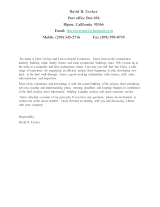 David R. Uecker
Post office Box 696
Ripon, California 95366
Email: dueckerconst@hotmail.com
Mobile (209) 345-2716 Fax (209) 599-0739
My name is Dave Uecker and I am a General Contractor. I have been in the construction
industry building single family homes and some commercial buildings since 1981.I came up in
the trade as a carpenter and have journeyman status. I am sure you will find that I have a wide
range of experience for organizing an efficient project from beginning to end, developing raw
land, to the final walk-through. I have a good working relationship with owners, staff, sales,
subcontractors, and inspectors.
Most of my experience and knowledge is with the actual building of the project, from estimating
job cost, reading and understanding plans, meeting deadlines and keeping budgets to completion
of the final project, most importantly, building a quality project with great customer service.
I have attached a resume of my past jobs. If you have any questions, please do not hesitate to
contact me at the above number. I look forward to meeting with you and discussing a future
with your company.
Respectfully,
David R. Uecker
 
