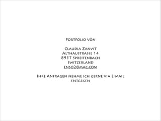 Portfolio von
!
Claudia Zanvit
Althaustrasse 14
8957 Spreitenbach
Switzerland
enso2@mac.com
!
Ihre Anfragen nehme ich gerne via E-mail
entgegen
 