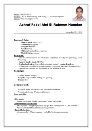01625028901*Mobile:
,37 building ,11,elsalmia compoundcityof Ramadanth
10.Address:
ashraf.fadel@gmail.comEmail:
Ashraf Fadel Abd El Raheem Hamdan
Last update: 08/11/2015
:Personnel Data
Date of Birth: 13/11/1985.
Nationality: Egyptian.
Religion: Muslim.
Gender: male.
Military Service: Final exception
Marital Status: married
:Education
- BSC in Communications and Electronics Department, Faculty of Engineering, Assuit
University.
- General Grade: Good (72.08%)
- Graduation Project: (Networked embedded systems) grade: Excellent.
- Networked embedded systems is simply a system that allow the clients to control
applications remotely via the internet by the help of wifi tech.
:Languages
- Arabic: Mother Tongue.
- English: very Good for writing and speaking.
- French: fair.
:Computer skills
- Microsoft Word, Microsoft Excel, Microsoft PowerPoint.
- Professional of using Windows & Internet.
in:Experienced
Electronics-
Digital electronics- Analog electronics – power electronics
- Telecommunication systems
PBX systems – Telephony network design– Fire alarm systems– CCTV systems–
Access control and time attendance managements.
- Embedded systems
Microcontroller – Microprocessor – embedded systems programming
 