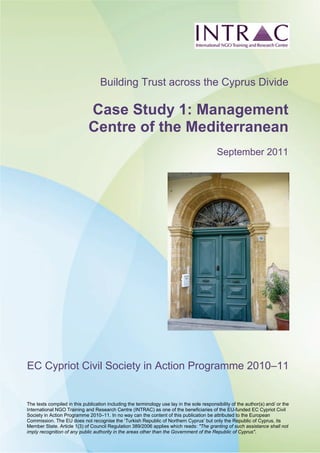The texts compiled in this publication including the terminology use lay in the sole responsibility of the author(s) and/ or the
International NGO Training and Research Centre (INTRAC) as one of the beneficiaries of the EU-funded EC Cypriot Civil
Society in Action Programme 2010–11. In no way can the content of this publication be attributed to the European
Commission. The EU does not recognise the ‘Turkish Republic of Northern Cyprus’ but only the Republic of Cyprus, its
Member State. Article 1(3) of Council Regulation 389/2006 applies which reads: "The granting of such assistance shall not
imply recognition of any public authority in the areas other than the Government of the Republic of Cyprus".
Building Trust across the Cyprus Divide
Case Study 1: Management
Centre of the Mediterranean
September 2011
EC Cypriot Civil Society in Action Programme 2010–11
 
