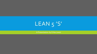 LEAN 5 ’S’
A Presentation by Erika Lewis
 