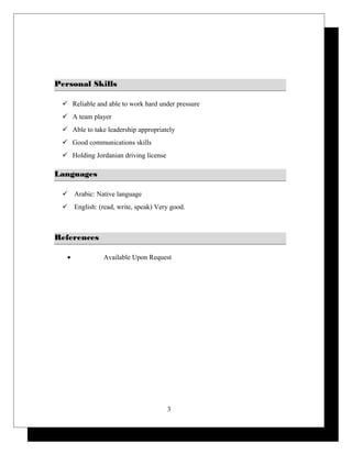 Personal SkillsPersonal Skills
 Reliable and able to work hard under pressure
 A team player
 Able to take leadership appropriately
 Good communications skills
 Holding Jordanian driving license
LanguagesLanguages
 Arabic: Native language
 English: (read, write, speak) Very good.
ReferencesReferences
• Available Upon Request
3
 