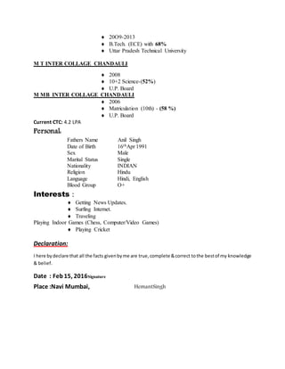  20O9-2013
 B.Tech. (ECE) with 68%
 Uttar Pradesh Technical University
M T INTER COLLAGE CHANDAULI
 2008
 10+2 Science-(52%)
 U.P. Board
M MB INTER COLLAGE CHANDAULI
 2006
 Matriculation (10th) - (58 %)
 U.P. Board
Current CTC: 4.2 LPA
Personal:
Fathers Name Anil Singh
Date of Birth 16thApr 1991
Sex Male
Marital Status Single
Nationality INDIAN
Religion Hindu
Language Hindi, English
Blood Group O+
Interests :
 Getting News Updates.
 Surfing Internet.
 Traveling
Playing Indoor Games (Chess, Computer/Video Games)
 Playing Cricket
Declaration:
I here bydeclare that all the facts givenbyme are true,complete &correct tothe bestof my knowledge
& belief.
Date : Feb15, 2016Signature
Place :Navi Mumbai, HemantSingh
 