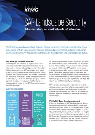 SAP integrates and connects all aspects of your business processes and thereby often
stores data of high value such as finance, sales and personnel related data. Traditional
SAP security is mainly focused on authorization management and segregation of duties.
Why landscape security is important
SAP integrates and connects all aspects of your busi-
ness processes and thereby often stores data of high
value such as finance, sales, and personnel information.
Traditional approaches to SAP security primarily focus
on authorization management and segregation of duties.
However, with changing threats and attacker capabilities,
it is imperative to develop a broad, enterprise-wide view
on SAP security. KPMG has therefore designed a novel
approach to assess every system that facilitates or
provides input or output to your SAP business processes:
your SAP landscape.
SAPLandscapeSecurityTake control of your most valuable infrastructure
The SAP landscape typically consists of business processes
and their supporting SAP IT infrastructure. The processes
(such as Procure to Pay, Treasury, etc.) are often complex
and opaque. Furthermore, SAP systems are not secure
by default and are complex systems consisting of multiple
layers: the network, operating systems, databases, and
SAP applications. A single misconfiguration, missing patch,
or other vulnerability on any of these layers or in connecting
systems (e.g. SAP PI or custom applications) can affect the
integrity and confidentiality of your critical data.
SAP is an attractive target for cyber attacks for both
malicious insiders and external actors, such as criminals
and foreign state espionage. Given such high-profile
threats and vulnerabilities, it is clear that an integral and
thorough approach is needed to adequately secure your
SAP landscape.
KPMG’s SAP Cyber Security Assessment
KPMG has developed an SAP Landscape Cyber Security
Assessment that provides a methodology for securing
your most important assets in SAP, and a means to stay
secured. With our iterative approach, expert SAP knowl-
edge, and industry-leading tools, we present key insights
and extensive recommendations in every aspect of your
SAP landscape. This assessment will give you an in-depth
overview of your SAP landscape and improve your ability
to protect important assets against cyber attacks.
INPUT
SYSTEMS
SAP
CORE
OUTPUT
SYSTEMS
E.g. trading,
CRM, vendor
management
or plant
connectivity
systems
E.g. SWIFT
payments, HR
and payroll
financial state-
ments or deliv-
ery/logistics
systems
Operating
system
Database
Network
infrastructure
BUSINESS PROCESS
 