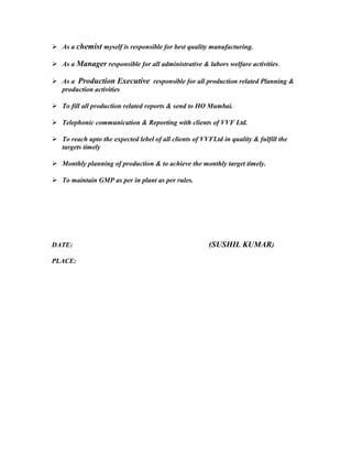  As a chemist myself is responsible for best quality manufacturing.
 As a Manager responsible for all administrative & labors welfare activities.
 As a Production Executive responsible for all production related Planning &
production activities
 To fill all production related reports & send to HO Mumbai.
 Telephonic communication & Reporting with clients of VVF Ltd.
 To reach upto the expected lebel of all clients of VVFLtd in quality & fulfill the
targets timely
 Monthly planning of production & to achieve the monthly target timely.
 To maintain GMP as per in plant as per rules.
DATE: (SUSHIL KUMAR)
PLACE:
 