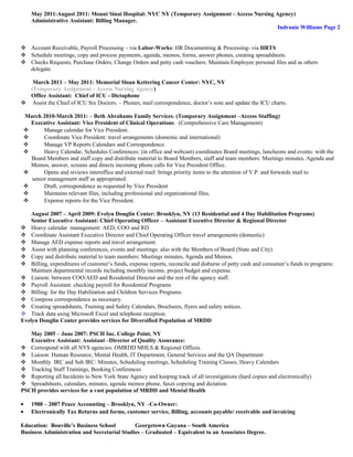 May 2011-August 2011: Mount Sinai Hospital: NYC NY (Temporary Assignment - Access Nursing Agency)
Administrative Assistant: Billing Manager.
Indranie Williams Page 2
 Account Receivable, Payroll Processing – via Labor-Works: HR Documenting & Processing- via HRTS
 Schedule meetings, copy and process payments, agenda, memos, forms, answer phones, creating spreadsheets.
 Checks Requests, Purchase Orders, Change Orders and petty cash vouchers. Maintain Employee personal files and as others
delegate.
March 2011 – May 2011: Memorial Sloan Kettering Cancer Center: NYC, NY
(Temporary Assignment - Access Nursing Agency)
Office Assistant: Chief of ICU - Dictaphone
 Assist the Chief of ICU Six Doctors. – Phones, mail correspondence, doctor’s note and update the ICU charts.
March 2010-March 2011: – Beth Abrahams Family Services. (Temporary Assignment –Access Staffing)
Executive Assistant: Vice President of Clinical Operations. (Comprehensive Care Management)
 Manage calendar for Vice President.
 Coordinate Vice President: travel arrangements (domestic and international)
 Manage VP Reports Calendars and Correspondence.
 Heavy Calendar, Schedules Conferences: (in office and webcast) coordinates Board meetings, luncheons and events: with the
Board Members and staff copy and distribute material to Board Members, staff and team members: Meetings minutes, Agenda and
Memos, answer, screens and directs incoming phone calls for Vice President Office.
 Opens and reviews interoffice and external mail: brings priority items to the attention of V.P. and forwards mail to
senior management staff as appropriated.
 Draft, correspondence as requested by Vice President
 Maintains relevant files, including professional and organizational files.
 Expense reports for the Vice President.
August 2007 – April 2009: Evelyn Douglin Center: Brooklyn, NY (13 Residential and 4 Day Habilitation Programs)
Senior Executive Assistant: Chief Operating Officer – Assistant Executive Director & Regional Director
 Heavy calendar management: AED, COO and RD
 Coordinate Assistant Executive Director and Chief Operating Officer travel arrangements (domestic)
 Manage AED expense reports and travel arrangement.
 Assist with planning conferences, events and meetings: also with the Members of Board (State and City)
 Copy and distribute material to team members: Meetings minutes, Agenda and Memos.
 Billing, expenditures of customer’s funds, expense reports, reconcile and disburse of petty cash and consumer’s funds to programs:
Maintain departmental records including monthly income, project budget and expense.
 Liaison: between COO/AED and Residential Director and the rest of the agency staff.
 Payroll Assistant: checking payroll for Residential Programs
 Billing: for the Day Habilitation and Children Services Programs
 Compose correspondence as necessary.
 Creating spreadsheets, Training and Safety Calendars, Brochures, flyers and safety notices.
 Track data using Microsoft Excel and telephone reception.
Evelyn Douglin Center provides services for Diversified Population of MRDD
May 2005 – June 2007: PSCH Inc. College Point, NY
Executive Assistant: Assistant –Director of Quality Assurance:
 Correspond with all NYS agencies: OMRDD MHLS & Regional Offices.
 Liaison: Human Resource, Mental Health, IT Department, General Services and the QA Department
 Monthly IRC and Sub IRC: Minutes, Scheduling meetings, Scheduling Training Classes, Heavy Calendars
 Tracking Staff Trainings, Booking Conferences
 Reporting all Incidents to New York State Agency and keeping track of all investigations (hard copies and electronically)
 Spreadsheets, calendars, minutes, agenda memos phone, faxes copying and dictation.
PSCH provides services for a vast population of MRDD and Mental Health
• 1988 – 2007 Peace Accounting – Brooklyn, NY –Co-Owner:
• Electronically Tax Returns and forms, customer service, Billing, accounts payable/ receivable and invoicing
Education: Bouville’s Business School Georgetown Guyana – South America
Business Administration and Secretarial Studies – Graduated – Equivalent to an Associates Degree.
 