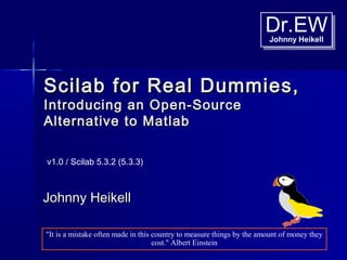 Dr.EWJohnny Heikell
Dr.EWJohnny Heikell
Scilab for Real Dummies,Scilab for Real Dummies,
Introducing an Open-SourceIntroducing an Open-Source
Alternative to MatlabAlternative to Matlab
Johnny HeikellJohnny Heikell
v1.0 / Scilab 5.3.2 (5.3.3)
"It is a mistake often made in this country to measure things by the amount of money they
cost." Albert Einstein
 