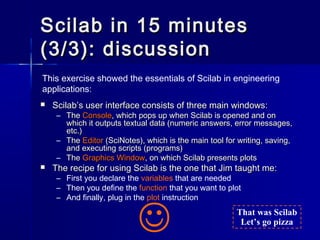 Scilab in 15 minutesScilab in 15 minutes
(3/3): discussion(3/3): discussion
 Scilab’s user interface consists of three ma...