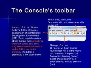 The Console’s toolbarThe Console’s toolbar
Launch Edi t or : Opens
Scilab’s Editor (SciNotes,
another part of its Integrat...
