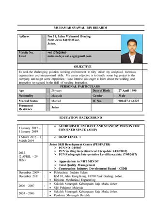 MUHAMAD SYAWAL BIN IBRAHIM
Address : Pos 11, Jalan Mahmood Benting
Parit Jawa 84150 Muar,
Johor.
Mobile No.
Email
:
:
+60137628869
muhamadsyawal.eng@gmail.com
To seek the challenging position working environment to fully utilize my analytical, technical,
organization and interpersonal skills. My career objective is to handle some big project in this
company and to get some experience. I also interest and eager to learn about the welding and
inspection to succeed in the field of welding inspection.
OBJECTIVE
PERSONAL PARTICULARS
Age : 26 years Date of Birth : 27 April 1990
Nationality : Malaysia Gender : Male
Marital Status : Married IC No. : 900427-01-6727
Permanent
Residence
: Johor
EDUCATION BACKGROUND
1 January 2017 –
1 January 2019
 AUTHORISED ENTRANT AND STANDBY PERSON FOR
CONFINED SPACE (AESP)
1 March 2016 – 1
March 2019
 OGSP LEVEL 1
2012
(2 APRIL – 29
JUN)
Johor Skill Development Center (PUSPATRI)
 PCN NO : 315087
 PCN Welding Inspection Level ll (exp.date:24/02/2019)
 PCN Radiograpic Interpretation Level ll (exp.date: 17/05/2017)
 Appreciation to NDT MINDT
 Total Quality Management
 Construction Industry Development Board – CIDB
December 2009 –
December 2011 :
 Polytechnic Ibrahim Sultan
KM 10, Jalan Kong Kong, 81700 Pasir Gudang, Johor.
 Diploma Mechanical Engineering
2006 – 2007 :
 Sekolah Menengah Kebangsaan Raja Muda, Johor
 Sijil Pelajaran Malaysia
2003 – 2006 :
 Sekolah Menengah Kebangsaan Raja Muda, Johor.
 Penilaian Menengah Rendah
 
