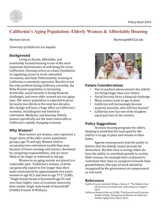  	
   	
  	
  	
  	
  	
  	
  	
  	
  	
  	
  	
  	
  	
  	
  	
  	
  	
  	
  	
  	
  	
  	
  	
  	
  	
  	
  	
  	
  	
  	
  	
  	
  	
  	
  	
  	
  	
  	
  	
  	
  	
  	
  	
  	
  	
  	
  	
  	
  	
  	
  	
  	
  	
  	
  	
  	
  	
  	
  	
  	
  	
  	
  	
  	
  	
  	
  	
  	
  	
  	
  	
  	
  	
  	
  	
  	
  	
  	
  	
  	
  	
  	
  	
  	
  	
  	
  	
  	
  	
  Policy	
  Brief	
  2015	
  	
  
California’s Aging Population: Elderly Women & Affordable Housing
Marlene	
  Garcia	
   	
   	
   	
   	
   	
   	
   	
   	
   Marleneg6@UCLA.edu	
  
	
  
University	
  of	
  California	
  Los	
  Angeles	
  
	
  
Background	
  	
  
	
   Living	
  in	
  decent,	
  affordable,	
  and	
  
reasonably	
  located	
  housing	
  is	
  one	
  of	
  the	
  most	
  
important	
  determinates	
  of	
  well-­‐being	
  for	
  every	
  
Californian.	
  Housing	
  serves	
  as	
  a	
  basic	
  foundation	
  
in	
  regulating	
  access	
  to	
  work,	
  education,	
  
recreation,	
  and	
  food.	
  Unfortunately,	
  housing	
  in	
  
California	
  is	
  extremely	
  expensive.	
  But	
  this	
  is	
  not	
  
the	
  only	
  problem	
  facing	
  California	
  currently,	
  the	
  
Baby	
  Boomer	
  population	
  is	
  increasing	
  
drastically,	
  social	
  security	
  is	
  facing	
  financial	
  
challenges,	
  and	
  more	
  elder	
  women	
  are	
  out	
  aging	
  
men.	
  The	
  senior	
  population	
  is	
  expected	
  to	
  grow	
  
by	
  nearly	
  two-­‐thirds	
  in	
  the	
  next	
  two	
  decades,	
  
this	
  change	
  will	
  have	
  a	
  huge	
  affect	
  on	
  California’s	
  
economy,	
  including	
  but	
  not	
  limited	
  to	
  
retirement,	
  Medicare,	
  and	
  housing.	
  Elderly	
  
women	
  specifically	
  are	
  the	
  most	
  vulnerable	
  to	
  
California’s	
  rapidly	
  changing	
  economy.	
  
	
  
Why	
  Women?	
  
	
   Most	
  seniors	
  are	
  women,	
  who	
  represent	
  a	
  
larger	
  share	
  of	
  the	
  older	
  senior	
  population	
  
groups	
  (age	
  70	
  and	
  up).	
  Women	
  tend	
  to	
  
accumulate	
  less	
  retirement	
  wealth	
  than	
  men	
  
because	
  of	
  lower	
  earnings	
  and	
  careers	
  shortened	
  
by	
  caregiving	
  responsibilities,	
  and	
  are	
  more	
  
likely	
  to	
  be	
  single	
  or	
  widowed	
  in	
  old	
  age.	
  	
  
	
   Women	
  in	
  an	
  aging	
  society	
  are	
  placed	
  in	
  a	
  
vulnerable	
  spot.	
  “California’s	
  women,	
  at	
  birth,	
  
can	
  generally	
  expect	
  to	
  live	
  longer	
  than	
  their	
  
male	
  counterparts	
  by	
  approximately	
  five	
  years-­‐
women	
  to	
  age	
  82.5	
  and	
  men	
  to	
  age	
  77.5”	
  (CRB).	
  
“Single	
  female	
  heads	
  of	
  household	
  age	
  65	
  and	
  
over	
  have	
  higher	
  rates	
  of	
  economic	
  insecurity	
  
than	
  similar	
  single	
  male	
  heads	
  of	
  household”	
  	
  
(Padilla-­‐Frausto	
  &	
  Wallace).	
  
	
  
	
  
Future	
  Considerations	
  
• Due	
  to	
  medical	
  advancements	
  the	
  elderly	
  
are	
  living	
  longer	
  than	
  ever	
  before	
  	
  
• Social	
  Security	
  faces	
  a	
  financial	
  challenge	
  	
  
• Many	
  seniors	
  want	
  to	
  age	
  in	
  place	
  
• California	
  will	
  increasingly	
  become	
  
majority	
  minority,	
  who	
  will	
  buy	
  houses?	
  
• California	
  now	
  has	
  one	
  of	
  the	
  toughest	
  
equal	
  pay	
  laws	
  in	
  the	
  country	
  	
  
	
  
Policy	
  Suggestions	
  
	
   Increase	
  housing	
  programs	
  for	
  elders,	
  
keeping	
  in	
  mind	
  that	
  the	
  main	
  goal	
  for	
  the	
  
elderly	
  is	
  to	
  age	
  in	
  place	
  and	
  remain	
  in	
  their	
  
home.	
  
	
   Ageism	
  consequences	
  lead	
  the	
  public	
  to	
  
believe	
  that	
  the	
  elderly	
  cannot	
  provide	
  for	
  
themselves.	
  But	
  this	
  view	
  is	
  wrong,	
  elders	
  do	
  
have	
  the	
  ability	
  to	
  contribute	
  greatly	
  to	
  society.	
  
Elder	
  women,	
  for	
  example	
  have	
  continued	
  to	
  
contribute	
  their	
  time	
  as	
  caregivers	
  towards	
  their	
  
grandchildren,	
  this	
  type	
  of	
  work	
  should	
  be	
  
recognized	
  by	
  the	
  government	
  an	
  compensated	
  
as	
  real	
  work.	
  	
  
	
  
References	
  	
  
Padilla-­‐Frausto,	
  Imelda	
  &	
  Wallace,	
  Steven	
  P.	
  “The	
  Hidden	
  Poor.”	
  
	
   UCLA	
  Center	
  for	
  Health	
  and	
  	
  Policy	
  Research.	
  August	
  
	
   2015.	
  	
  
California	
  Research	
  Bureau	
  (CRB).	
  “Psychosocial	
  and	
  Economic	
  
	
   Health	
  of	
  Older,	
  Nonpartnered	
  Women	
  in	
  California.”	
  
	
   Healthy	
  Aging	
  Series.	
  March	
  2014.	
  
 