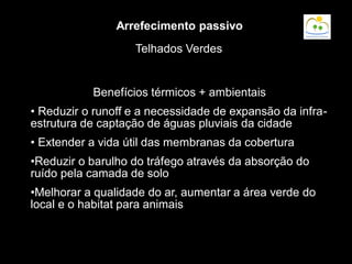 Benefícios térmicos + ambientais
• Reduzir o runoff e a necessidade de expansão da infra-
estrutura de captação de águas pluviais da cidade
• Extender a vida útil das membranas da cobertura
•Reduzir o barulho do tráfego através da absorção do
ruído pela camada de solo
•Melhorar a qualidade do ar, aumentar a área verde do
local e o habitat para animais
Telhados Verdes
Arrefecimento passivo
 