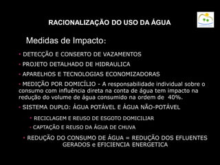 RACIONALIZAÇÃO DO USO DA ÁGUA
• DETECÇÃO E CONSERTO DE VAZAMENTOS
• PROJETO DETALHADO DE HIDRAULICA
• APARELHOS E TECNOLOGIAS ECONOMIZADORAS
• MEDIÇÃO POR DOMICÍLIO - A responsabilidade individual sobre o
consumo com influência direta na conta de água tem impacto na
redução do volume de água consumido na ordem de 40%.
• SISTEMA DUPLO: ÁGUA POTÁVEL E ÁGUA NÃO-POTÁVEL
• RECICLAGEM E REUSO DE ESGOTO DOMICILIAR
• CAPTAÇÃO E REUSO DA ÁGUA DE CHUVA
• REDUÇÃO DO CONSUMO DE ÁGUA = REDUÇÃO DOS EFLUENTES
GERADOS e EFICIENCIA ENERGETICA
Medidas de Impacto:
 