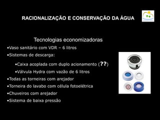 RACIONALIZAÇÃO E CONSERVAÇÃO DA ÁGUA
Tecnologias economizadoras
•Vaso sanitário com VDR – 6 litros
•Sistemas de descarga:
•Caixa acoplada com duplo acionamento (??)
•Válvula Hydra com vazão de 6 litros
•Todas as torneiras com arejador
•Torneira do lavabo com célula fotoelétrica
•Chuveiros com arejador
•Sistema de baixa pressão
 