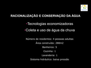 RACIONALIZAÇÃO E CONSERVAÇÃO DA ÁGUA
•Tecnologias economizadoras
•Coleta e uso de água da chuva
Número de residentes: 4 pessoas adultas
Área construída: 288m2
Banheiros: 5
Cozinha: 1
Lavanderia: 1
Sistema hidráulico: baixa pressão
 