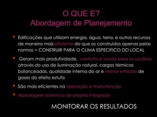 O QUE E?
Abordagem de Planejamento
Inhabitants/ vehicle 1,93
• Edificações que utilizam energia, água, terra, e outros recursos
de maneira mais eficiente do que os construídos apenas pelas
normas = CONSTRUIR PARA O CLIMA ESPECIFICO DO LOCAL
• Geram mais produtividade, conforto e saúde para os usuários
através do uso de iluminação natural, cargas térmicas
balanceadas, qualidade interna do ar e menor emissão de
gases do efeito estufa
• São mais eficientes na operação e manutenção
• Abordagem sistemica de projeto integrado
MONITORAR OS RESULTADOS
 
