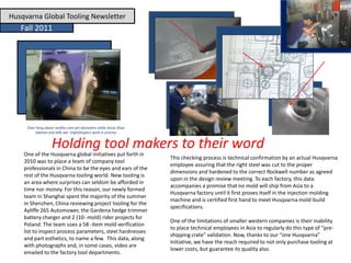 Husqvarna Global Tooling Newsletter
Fall 2011
Holding tool makers to their word
One of the Husqvarna global initiatives put forth in
2010 was to place a team of company tool
professionals in China to be the eyes and ears of the
rest of the Husqvarna tooling world. New tooling is
an area where surprises can seldom be afforded in
time nor money. For this reason, our newly formed
team in Shanghai spent the majority of the summer
in Shenzhen, China reviewing project tooling for the
Ayliffe 265 Automower, the Gardena hedge trimmer
battery charger and 2 (10- mold) rider projects for
Poland. The team uses a 58 -item mold verification
list to inspect process parameters, steel hardnesses
and part esthetics, to name a few. This data, along
with photographs and, in some cases, video are
emailed to the factory tool departments.
This checking process is technical confirmation by an actual Husqvarna
employee assuring that the right steel was cut to the proper
dimensions and hardened to the correct Rockwell number as agreed
upon in the design review meeting. To each factory, this data
accompanies a promise that no mold will ship from Asia to a
Husqvarna factory until it first proves itself in the injection molding
machine and is certified first hand to meet Husqvarna mold-build
specifications.
One of the limitations of smaller western companies is their inability
to place technical employees in Asia to regularly do this type of “pre-
shipping crate” validation. Now, thanks to our “one Husqvarna”
Initiative, we have the reach required to not only purchase tooling at
lower costs, but guarantee its quality also.
Elsie Yang above verifies core pin diameters while Jessie Zhao
(above) and Jelly wei (right)inspect work in process
 
