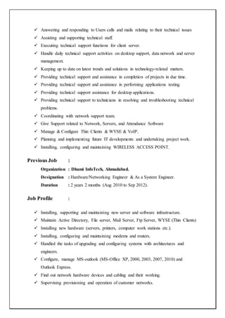  Answering and responding to Users calls and mails relating to their technical issues
 Assisting and supporting technical staff.
 Executing technical support functions for client server.
 Handle daily technical support activities on desktop support, data network and server
management.
 Keeping up to date on latest trends and solutions in technology-related matters.
 Providing technical support and assistance in completion of projects in due time.
 Providing technical support and assistance in performing applications testing.
 Providing technical support assistance for desktop applications.
 Providing technical support to technicians in resolving and troubleshooting technical
problems.
 Coordinating with network support team.
 Give Support related to Network, Servers, and Attendance Software
 Manage & Configure Thin Clients & WYSE & VoIP.
 Planning and implementing future IT developments and undertaking project work.
 Installing, configuring and maintaining WIRELESS ACCESS POINT.
Previous Job :
Organization : Dhami InfoTech, Ahmadabad.
Designation : Hardware/Networking Engineer & As a System Engineer.
Duration : 2 years 2 months (Aug 2010 to Sep 2012).
Job Profile :
 Installing, supporting and maintaining new server and software infrastructure.
 Maintain Active Directory, File server, Mail Server, Ftp Server, WYSE (Thin Clients)
 Installing new hardware (servers, printers, computer work stations etc.).
 Installing, configuring and maintaining modems and routers.
 Handled the tasks of upgrading and configuring systems with architectures and
engineers.
 Configure, manage MS-outlook (MS-Office XP, 2000, 2003, 2007, 2010) and
Outlook Express.
 Find out network hardware devices and cabling and their working.
 Supervising provisioning and operation of customer networks.
 
