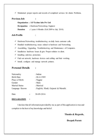  Maintained proper reports and records of completed services for clients Problems.
Previous Job :
Organization : S.P Techno labs Pvt Ltd
Designation : Hardware/Networking Engineer
Duration : 1 years 6 Months (Feb 2009 to July 2010).
Job Profile :
 Hardware/Networking troubleshooting on daily basis customer calls.
 Handled troubleshooting issues related to hardware and Networking.
 Assembling, Upgrading, Troubleshooting and Maintenance of Computers.
 Installation hardware Issues & give Proper solution to client.
 Installing antivirus protection.
 Find out network, hardware devices and cabling and their working.
 Install, configure and manage network printers.
Personal Details :
Nationality : Indian
Birth Date : 06-4-1989
Place of Birth : Nagpur
Gender : Male
Marital Status : Married
Language Known : English, Hindi, Gujarati & Marathi.
Date : 30-09-2016
DECLARATION :
I declare that all informationprovidedby me as part of this applicationis true and
complete to the best of my knowledge and belief.
Thanks & Regards,
Deepak Parate
 