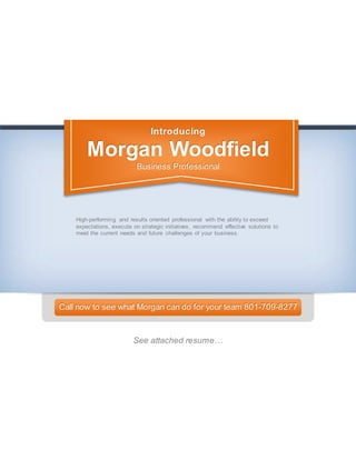 Introducing
Morgan Woodfield
Business Professional
High-performing and results oriented professional with the ability to exceed
expectations, execute on strategic initiatives, recommend effective solutions to
meet the current needs and future challenges of your business.
Call now to see what Morgan can do for your team 801-709-8277
See attached resume…
 