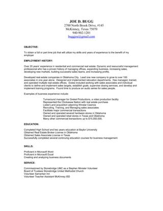 JOE D. BUGG
2700 North Brook Drive, #145
McKinney, Texas 75070
940-902-1201
buggjoe@gmail.com
OBJECTIVE:
To obtain a full or part time job that will utilize my skills and years of experience to the benefit of my
employer
EMPLOYMENT HISTORY:
Over 20 years’ experience in residential and commercial real estate. Dynamic and resourceful management
professional who has a proven history of managing offices, expanding business, increasing sales,
developing new markets, building successful sales teams, and increasing profits.
Developed real estate companies in Oklahoma City. Lead one new company to grow to over 100
associates in one year alone. Designed and implemented relocation departments. Has managed, trained,
and operated multiple real estate offices. Duties included working with sales associates and individual
clients to define and implement sales targets, establish goals, supervise closing services, and develop and
implement training programs. Found time to produce an audio series for sales people.
Examples of business experience include:
Turnaround manager for Grekel Productions, a video production facility
Represented the Chickasaw Nation with real estate purchase
Listed Land acquisition adjoining Winstar Casinos
Recruiting. Training, and Managing sales associates
Facilitate major commercial transactions
Owned and operated several hardware stores in Oklahoma
Owned and operated retail stores in Texas and Oklahoma
Many other commercial transactions up to $15,000,000.
EDUCATION:
Completed High School and two years education at Baylor University
Obtained Real Estate Broker License in Oklahoma
Obtained Sales Associate License in Texas
Successfully completed several continuing education courses for business management
SKILLS:
Proficient in Microsoft Word
Proficient in Microsoft Excel
Creating and analyzing business documents
SERVICE:
Commissioned by Stonebridge UMC as a Stephen Minister Volunteer
Board of Trustees Stonebridge United Methodist Church
Volunteer Samaritan Inn
Volunteer Teacher Assistant McKinney ISD
 