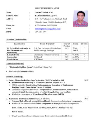 BRIEF CURRICULUM VITAE
Name : NAMAN AGARWAL
Father’s Name : Er. Prem Prakash Agarwal
Address : G.F-110, Vidhayak Avas, Aishbagh Road,
Rajendra Nagar -226004, Lucknow, U.P
Phone No. : 0522-2690204, 9415300634
Email : namanagarwal2007@yahoo.co.in
D.O.B : 20th
July, 1991
Academic Qualifications:
Examination Board /University Year of
Passing
Score Division
M. Tech. (Civil with major in
Soil Mechanics and
Foundation)
G.B. Pant University of Agriculture
and Technology, Pantnagar
2015 7.266
CGPA
1st
B. Tech (Civil) Uttarakhand Technical University 2013 66.56 % 1st
Intermediate ISC Board 2009 66.33 % 1st
Matriculation ICSE Board 2007 74.00 % 1st
Technical Proficiencies:
• “Diploma in Building Design” (Auto Cadd +Stadd Pro)
• Proficiency in Microsoft Office
Summer Internship:
1. Snowy Mountains Engineering Corporation (SMEC), India Pvt. Ltd 2012
• International Consultancy of World Bank Funded Projects in U.P.
• SMEC project for Construction, Maintenance and Inspection of Roads under
Pradhan Mantri Gram Sadak Yojana (PMGSY).
• Carried out inspection of the roads - compaction test, bitumen content, sieve analysis,
volumetric analysis, measurement of surface irregularities, road camber.
• Worked on construction of Water Bound Macadam roads (WBM).
2. Larsen and Toubro (L&T) Limited, ECC Division. 2011
• Srinagar Hydro Electric project (Uttarakhand)- Construction of structural components.
• Worked on the construction of various components of Dam project which comprised of
Dam, Intake, Head Race Tunnel, De silting basin, Power Channel, Fore bay,
Power House.
• Widely used form of renewable energy, no direct waste with considerably lower
 