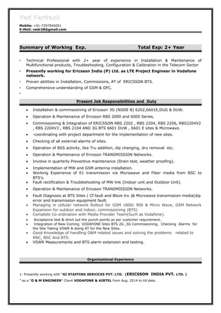 Ved ParkashVed Parkash
Mobile: +91-7297845051
E-Mail: vedr28@gmail.com
Summary of Working Exp. Total Exp: 2+ Year
 Technical Professional with 2+ year of experience in Installation & Maintenance of
Multifunctional products, Troubleshooting, Configuration & Calibration in the Telecom Sector
 Presently working for Ericsson India (P) Ltd. as LTE Project Engineer in Vodafone
network.
 Proven abilities in Installation, Commissions, AT of ERICSSON BTS.
 Comprehensive understanding of GSM & OFC.
.
Present Job Responsibilities and Duty
• Installation & commissioning of Ericsson 3G (NODE B) 6202,6601E,DUG & DUW.
• Operation & Maintenance of Ericsson RBS 2000 and 6000 Series.
• Commissioning & Integration of ERICSSON RBS 2202 , RBS 2204, RBS 2206, RBS2204V2
, RBS 2204V3 , RBS 2104 AND 3G BTS 6601 DUW , 6601 E sites & Microwave.
• -coordinating with project department for the implementation of new sites.
• Checking of all external alarms of sites.
• Operation of BSS activity, like Tru addition, dip changing, dru removal etc.
• Operation & Maintenance of Ericsson TRANSMISSION Networks.
• Involve in quarterly Preventive maintenance (Drain test, weather proofing).
• Implementation of MW and GSM antenna installation.
• Working Experience of E1 transmission via Microwave and Fiber media from BSC to
BTS’s.
• Fault rectification & Troubleshooting of MW link (Indoor unit and Outdoor Unit).
• Operation & Maintenance of Ericsson TRANSMISSION Networks.
• Fault Diagnosis at BTS Sites ( Cf fault and Block trx )& Microwave transmission media(dip
error and transmission equipment fault.
• Managing in cellular network Rollout for GSM 1800/ 900 & Micro Wave, GSM Network
Expansion for outdoor and indoor, commissioning (BTS)
• Complete Co-ordination with Media Provider Team(Such as Vodafone).
• Acceptance test & short out the punch points as per customer requirement.
• Integration of New Coming VODAFONE Sites BTS 2G ,3G Commissioning, Checking Alarms for
the Site Taking VSWR & doing AT for the New Sites.
• Good Knowledge of handling O&M related issues and solving the problems related to
RNC, BSC And BTS.
• VSWR Measurements and BTS alarm extension and testing.
Organizational Experience
1- Presently working with “GI STAFFING SERVICES PVT. LTD. (ERICSSON INDIA PVT. LTD. )
” as a “O & M ENGINEER” Client VODAFONE & AIRTEL from Aug. 2014 to till date.
 