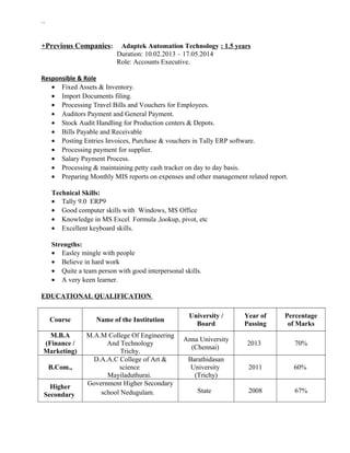 ``
+Previous Companies: Adaptek Automation Technology : 1.5 years
Duration: 10.02.2013 – 17.05.2014
Role: Accounts Executive.
Responsible & Role
• Fixed Assets & Inventory.
• Import Documents filing.
• Processing Travel Bills and Vouchers for Employees.
• Auditors Payment and General Payment.
• Stock Audit Handling for Production centers & Depots.
• Bills Payable and Receivable
• Posting Entries Invoices, Purchase & vouchers in Tally ERP software.
• Processing payment for supplier.
• Salary Payment Process.
• Processing & maintaining petty cash tracker on day to day basis.
• Preparing Monthly MIS reports on expenses and other management related report.
Technical Skills:
• Tally 9.0 ERP9
• Good computer skills with Windows, MS Office
• Knowledge in MS Excel Formula ,lookup, pivot, etc
• Excellent keyboard skills.
Strengths:
• Easley mingle with people
• Believe in hard work
• Quite a team person with good interpersonal skills.
• A very keen learner.
EDUCATIONAL QUALIFICATION
Course Name of the Institution
University /
Board
Year of
Passing
Percentage
of Marks
M.B.A
(Finance /
Marketing)
M.A.M College Of Engineering
And Technology
Trichy.
Anna University
(Chennai)
2013 70%
B.Com.,
D.A.A.C College of Art &
science
Mayiladuthurai.
Barathidasan
University
(Trichy)
2011 60%
Higher
Secondary
Government Higher Secondary
school Nedugulam. State 2008 67%
 
