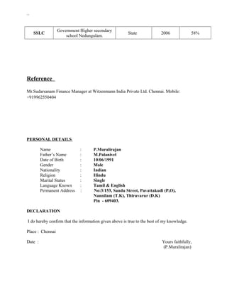 ``
SSLC
Government Higher secondary
school Nedungulam.
State 2006 58%
Reference
Mr.Sudarsanam Finance Manager at Witzenmann India Private Ltd. Chennai. Mobile:
+919962550404
PERSONAL DETAILS
Name : P.Muralirajan
Father’s Name : M.Palanivel
Date of Birth : 10/06/1991
Gender : Male
Nationality : Indian
Religion : Hindu
Marital Status : Single
Language Known : Tamil & English
Permanent Address : No:3/153, Sandu Street, Pavattakudi (P,O),
Nannilam (T.K), Thiruvarur (D.K)
Pin - 609403.
DECLARATION
I do hereby confirm that the information given above is true to the best of my knowledge.
Place : Chennai
Date : Yours faithfully,
(P.Muralirajan)
 