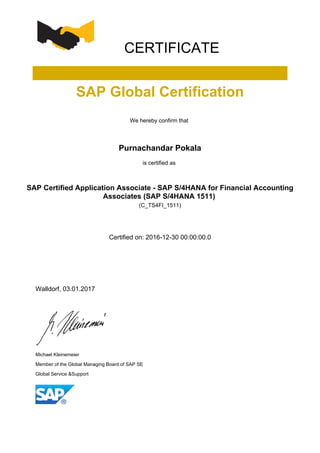 CERTIFICATE
SAP Global Certification
We hereby confirm that
Purnachandar Pokala
is certified as
SAP Certified Application Associate - SAP S/4HANA for Financial Accounting
Associates (SAP S/4HANA 1511)
(C_TS4FI_1511)
Certified on: 2016-12-30 00:00:00.0
Walldorf, 03.01.2017
Michael Kleinemeier
Member of the Global Managing Board of SAP SE
Global Service &Support
 