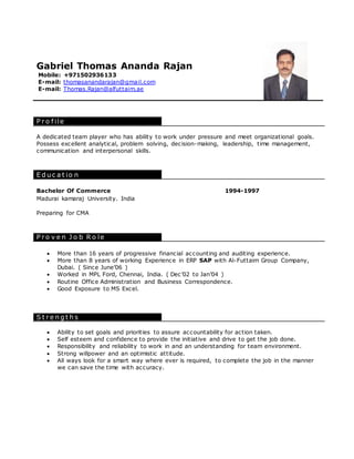 Gabriel Thomas Ananda Rajan
Mobile: +971502936133
E-mail: thomasanandarajan@gmail.com
E-mail: Thomas.Rajan@alfuttaim.ae
P r o f ile
A dedicated team player who has ability to work under pressure and meet organizational goals.
Possess excellent analytical, problem solving, decision-making, leadership, time management,
communication and interpersonal skills.
E d u c a t io n
P r o v e n J o b R o le
 More than 16 years of progressive financial accounting and auditing experience.
 More than 8 years of working Experience in ERP SAP with Al-Futtaim Group Company,
Dubai. ( Since June’06 )
 Worked in MPL Ford, Chennai, India. ( Dec’02 to Jan’04 )
 Routine Office Administration and Business Correspondence.
 Good Exposure to MS Excel.
S t r e n g t h s
 Ability to set goals and priorities to assure accountability for action taken.
 Self esteem and confidence to provide the initiative and drive to get the job done.
 Responsibility and reliability to work in and an understanding for team environment.
 Strong willpower and an optimistic attitude.
 All ways look for a smart way where ever is required, to complete the job in the manner
we can save the time with accuracy.
Bachelor Of Commerce 1994-1997
Madurai kamaraj University. India
Preparing for CMA
 