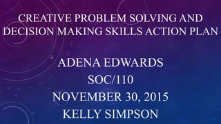 CREATIVE PROBLEM SOLVING AND
DECISION MAKING SKILLS ACTION PLAN
ADENA EDWARDS
SOC/110
NOVEMBER 30, 2015
KELLY SIMPSON
 