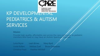 KP DEVELOPMENTAL
PEDIATRICS & AUTISM
SERVICES
Mission
Provide high quality, affordable care across the care continuum to pediatric
members who have or may have an Autism Spectrum Disorder.
Luisa Bryce Leah Brines Mary Byrd
Linda Rollert Melissa Zuel Bruce Doenecke
Christina Fixari Heather Whittall
 