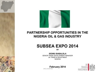 PARTNERSHIP OPPORTUNITIES IN THE
NIGERIA OIL & GAS INDUSTRY
SUBSEA EXPO 2014
BY
IDOWU BABALOLA
SENIOR TRADE DEVELOPMENT MANAGER
UK TRADE & INVESTMENT
NIGERIA
February 2014
UNCLASSIFIED
 