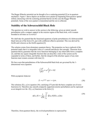 8
(37)
(39)
(38)
The Regge-Wheeler potential can be thought of as a scattering potential [3] as in quantum
mechanics. Figure 1 above depicts an incident wave packet Q originating from positive spatial
infinity interacting with the scattering potential barrier (in this case the Regge-Wheeler
potential). Some of the wave packet is transmitted and the rest is reflected.
Stability of the Schwarzschild Black Hole
The question we wish to answer in this section is the following: given an initial smooth
perturbation with a compact support in the exterior region of the black hole, will it remain
bounded at all times as it evolves?
We shall take for granted that the linearized equations of polar perturbations of a Schwarzschild
black hole are of the form (33), just with a different effective potential. This was derived by
Zerilli and is known as the Zerilli equation [2].
The solution comes from elementary quantum theory. The properties we have explored of the
potential imply that it is integrable (since it’s smooth and decays fast enough). Theorems from
quantum theory guarantee that the wave functions belonging to any observable form a complete
set, and that any square integrable function that can describe a state of the system can be
expanded in terms of them, and further, that the integral of the absolute square of any state
function must remain constant with time [1].
We have seen that perturbations of the Schwarzschild black hole are governed by the 1-
dimensional wave equation
( )
With asymptotic behavior
The solutions to equation (36), satisfying (37) provide the basic complete set of wave
functions [1]. Therefore any smooth compactly supported exterior perturbation can be expressed
as an integral over the functions in the form [1]:
√
∫ ̂
Therefore, from quantum theory, the evolved perturbation is expressed by:
 
