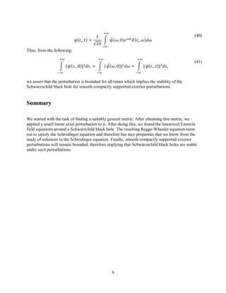 9
(40)
(41)
√
∫ ̂
Thus, from the following:
∫ ∫ ̂ ∫
we assert that the perturbation is bounded for all times which implies the stability of the
Schwarzschild black hole for smooth compactly supported exterior perturbations.
Summary
We started with the task of finding a suitably general metric. After obtaining this metric, we
applied a small linear axial perturbation to it. After doing this, we found the linearized Einstein
field equations around a Schwarzchild black hole. The resulting Regge-Wheeler equation turns
out to satisfy the Schrodinger equation and therefore has nice properties that we know from the
study of solutions to the Schrodinger equation. Finally, smooth compactly supported exterior
perturbations will remain bounded, therefore implying that Schwarzschild black holes are stable
under such perturbations.
 