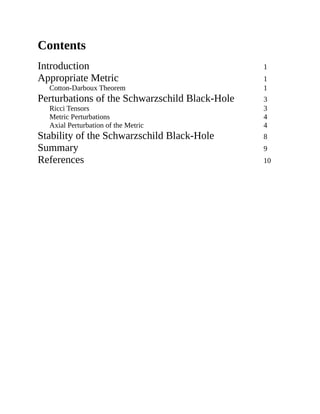 Contents
Introduction 1
Appropriate Metric 1
Cotton-Darboux Theorem 1
Perturbations of the Schwarzschild Black-Hole 3
Ricci Tensors 3
Metric Perturbations 4
Axial Perturbation of the Metric 4
Stability of the Schwarzschild Black-Hole 8
Summary 9
References 10
 