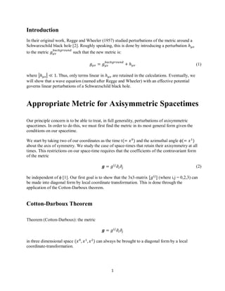 1
(1)
(2)
Introduction
In their original work, Regge and Wheeler (1957) studied perturbations of the metric around a
Schwarzschild black hole [2]. Roughly speaking, this is done by introducing a perturbation
to the metric such that the new metric is:
where | | Thus, only terms linear in are retained in the calculations. Eventually, we
will show that a wave equation (named after Regge and Wheeler) with an effective potential
governs linear perturbations of a Schwarzschild black hole.
Appropriate Metric for Axisymmetric Spacetimes
Our principle concern is to be able to treat, in full generality, perturbations of axisymmetric
spacetimes. In order to do this, we must first find the metric in its most general form given the
conditions on our spacetime.
We start by taking two of our coordinates as the time t and the azimuthal angle ϕ
about the axis of symmetry. We study the case of space-times that retain their axisymmetry at all
times. This restrictions on our space-time requires that the coefficients of the contravariant form
of the metric
be independent of ϕ [1]. Our first goal is to show that the 3x3-matrix (where i,j = 0,2,3) can
be made into diagonal form by local coordinate transformation. This is done through the
application of the Cotton-Darboux theorem.
Cotton-Darboux Theorem
Theorem (Cotton-Darboux): the metric
in three dimensional space can always be brought to a diagonal form by a local
coordinate-transformation.
 