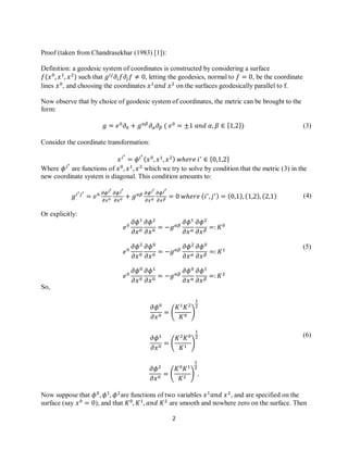 2
(3)
(4)
(5)
(6)
Proof (taken from Chandrasekhar (1983) [1]):
Definition: a geodesic system of coordinates is constructed by considering a surface
such that , letting the geodesics, normal to , be the coordinate
lines , and choosing the coordinates on the surfaces geodesically parallel to f.
Now observe that by choice of geodesic system of coordinates, the metric can be brought to the
form:
{ }
Consider the coordinate transformation:
{ }
Where are functions of which we try to solve by condition that the metric (3) in the
new coordinate system is diagonal. This condition amounts to:
Or explicitly:
So,
( )
( )
( )
Now suppose that are functions of two variables , and are specified on the
surface (say ); and that are smooth and nowhere zero on the surface. Then
 