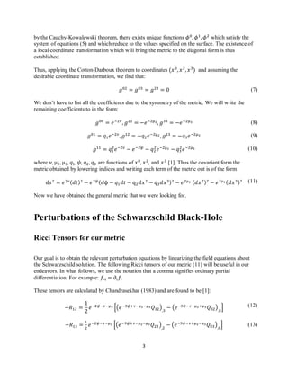 3
(7)
(8)
(9)
(10)
(11)
(12)
(13)
by the Cauchy-Kowalewski theorem, there exists unique functions which satisfy the
system of equations (5) and which reduce to the values specified on the surface. The existence of
a local coordinate transformation which will bring the metric to the diagonal form is thus
established.
Thus, applying the Cotton-Darboux theorem to coordinates and assuming the
desirable coordinate transformation, we find that:
We don’t have to list all the coefficients due to the symmetry of the metric. We will write the
remaining coefficients to in the form:
where are functions of and [1]. Thus the covariant form the
metric obtained by lowering indices and writing each term of the metric out is of the form
Now we have obtained the general metric that we were looking for.
Perturbations of the Schwarzschild Black-Hole
Ricci Tensors for our metric
Our goal is to obtain the relevant perturbation equations by linearizing the field equations about
the Schwarzschild solution. The following Ricci tensors of our metric (11) will be useful in our
endeavors. In what follows, we use the notation that a comma signifies ordinary partial
differentiation. For example: .
These tensors are calculated by Chandrasekhar (1983) and are found to be [1]:
[( ) ( ) ]
[( ) ( ) ]
 