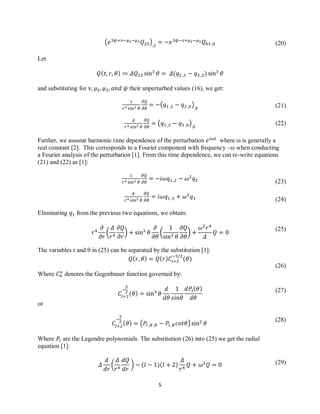 5
(20)
(21)
(22)
(23)
(24)
(25)
(26)
(27)
(28)
(29)
( )
Let
and substituting for their unperturbed values (16), we get:
( )
( )
Further, we assume harmonic time dependence of the perturbation where ω is generally a
real constant [2]. This corresponds to a Fourier component with frequency –ω when conducting
a Fourier analysis of the perturbation [1]. From this time dependence, we can re-write equations
(21) and (22) as [1]:
Eliminating from the previous two equations, we obtain:
( ) ( )
The variables r and θ in (25) can be separated by the substitution [1]:
Where denotes the Gegenbauer function governed by:
or
( )
Where are the Legendre polynomials. The substitution (26) into (25) we get the radial
equation [1]:
( )
 