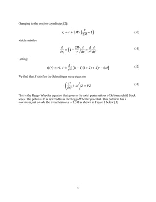 6
(30)
(31)
(32)
(33)
Changing to the tortoise coordinates [2]:
( )
which satisfies
( )
Letting:
[( ) ]
We find that satisfies the Schrodinger wave equation
( )
This is the Regge-Wheeler equation that governs the axial perturbations of Schwarzschild black
holes. The potential is referred to as the Regge-Wheeler potential. This potential has a
maximum just outside the event horizon r ~ 3.3M as shown in Figure 1 below [3].
 