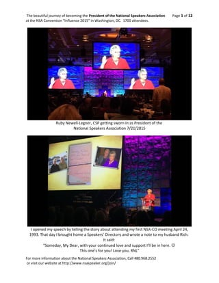 The beautiful journey of becoming the President of the National Speakers Association Page 1 of 12
at the NSA Convention “Influence 2015” in Washington, DC. 1700 attendees.
Ruby Newell-Legner, CSP getting sworn in as President of the
National Speakers Association 7/21/2015
I opened my speech by telling the story about attending my first NSA-CO meeting April 24,
1993. That day I brought home a Speakers’ Directory and wrote a note to my husband Rich.
It said:
“Someday, My Dear, with your continued love and support I’ll be in here. 
This one’s for you! Love you, RNL”
For more information about the National Speakers Association, Call 480.968.2552
or visit our website at http://www.nsaspeaker.org/join/
 