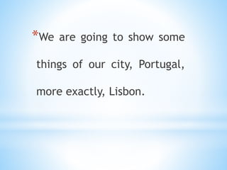*We are going to show some
things of our city, Portugal,
more exactly, Lisbon.
 