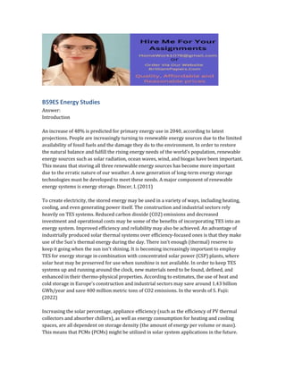 B59ES Energy Studies
Answer:
Introduction
An increase of 48% is predicted for primary energy use in 2040, according to latest
projections. People are increasingly turning to renewable energy sources due to the limited
availability of fossil fuels and the damage they do to the environment. In order to restore
the natural balance and fulfill the rising energy needs of the world's population, renewable
energy sources such as solar radiation, ocean waves, wind, and biogas have been important.
This means that storing all three renewable energy sources has become more important
due to the erratic nature of our weather. A new generation of long-term energy storage
technologies must be developed to meet these needs. A major component of renewable
energy systems is energy storage. Dincer, I. (2011)
To create electricity, the stored energy may be used in a variety of ways, including heating,
cooling, and even generating power itself. The construction and industrial sectors rely
heavily on TES systems. Reduced carbon dioxide (CO2) emissions and decreased
investment and operational costs may be some of the benefits of incorporating TES into an
energy system. Improved efficiency and reliability may also be achieved. An advantage of
industrially produced solar thermal systems over efficiency-focused ones is that they make
use of the Sun's thermal energy during the day. There isn't enough (thermal) reserve to
keep it going when the sun isn't shining. It is becoming increasingly important to employ
TES for energy storage in combination with concentrated solar power (CSP) plants, where
solar heat may be preserved for use when sunshine is not available. In order to keep TES
systems up and running around the clock, new materials need to be found, defined, and
enhanced in their thermo-physical properties. According to estimates, the use of heat and
cold storage in Europe's construction and industrial sectors may save around 1.43 billion
GWh/year and save 400 million metric tons of CO2 emissions. In the words of S. Fujii:
(2022)
Increasing the solar percentage, appliance efficiency (such as the efficiency of PV thermal
collectors and absorber chillers), as well as energy consumption for heating and cooling
spaces, are all dependent on storage density (the amount of energy per volume or mass).
This means that PCMs (PCMs) might be utilized in solar system applications in the future.
 