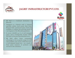 JAGRIT INFRASTRUCTUREPVT. LTD.
• BB Mall is a landmark destination in
Bhiwadi.
• Designed as a lifestyle mall, it features
specialty outlets, food courts, Kids Zone,
Banquet Hall, commercial space, hotel and
multiplex to address the growing needs of
vast segment of the Bhiwadi population.
• It covers 2,20,000 sq. ft. of well designed
space, and is strategically located within
the heart of the growing industrial town.
• BB Mall offers many outstanding
advantages to its occupants, range of world
class facilities, easy access within the town,
a well planned tenant mix – as a result of
these great exposure of products and
services to the customers.
 
