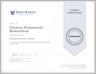 EDUCA
T
ION FOR EVE
R
YONE
CO
U
R
S
E
C E R T I F
I
C
A
TE
COURSE
CERTIFICATE
JUNE 30, 2016
Chamira Priyamanthi
Nawarathna
The Data Scientist’s Toolbox
an online non-credit course authorized by Johns Hopkins University and offered
through Coursera
has successfully completed
Jeff Leek, PhD; Roger Peng, PhD; Brian Caffo, PhD
Department of Biostatistics
Johns Hopkins Bloomberg School of Public Health
Verify at coursera.org/verify/6W33T2VQUQHW
Coursera has confirmed the identity of this individual and
their participation in the course.
 