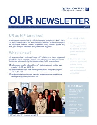 OUR NEWSLETTER
Goals of UR as HIP:
1. to increase and diver-
sify the opportunities
for students to partici-
pate in meaningful
research;
2. to create a learning-
centered approach to
UR that stands
across disciplines
and across research
modalities.
In This Issue
 The first two years of
“research in the
classroom”
 Spotlight on faculty
 CURE SI
 OUR SUN Award
 Upcoming CUNY
funding & PD oppor-
tunities
UR Faculty at the HIPs Showcase, Spring 2015
UR as HIP turns two!
Undergraduate research (UR) in higher education institutions is 200+ years
old. And Queensborough has a strong history engaging students in research
via stand-alone research courses, independent study courses, Honors pro-
jects, paid or unpaid internships, and grant-funded programs.
What is new?
UR became an official High-Impact Practice (HIP) in Spring 2014 when a professional
development plan to encourage “research in the classroom” was launched. Also, stu-
dent learning outcomes (SLO) and an assessment plan for UR were developed:
 self-reported benefits collected from UR students via pre & post surveys
(Lopatto’s CURE and SURE III);
 assessment of student work (papers/presentations) using rubric aligned
with SLO for UR;
 participating faculty members: their own assessments are covered under
existing IRB-approved protocol for UR.
Opportunities in Undergraduate Research Newsletter January 2016
 